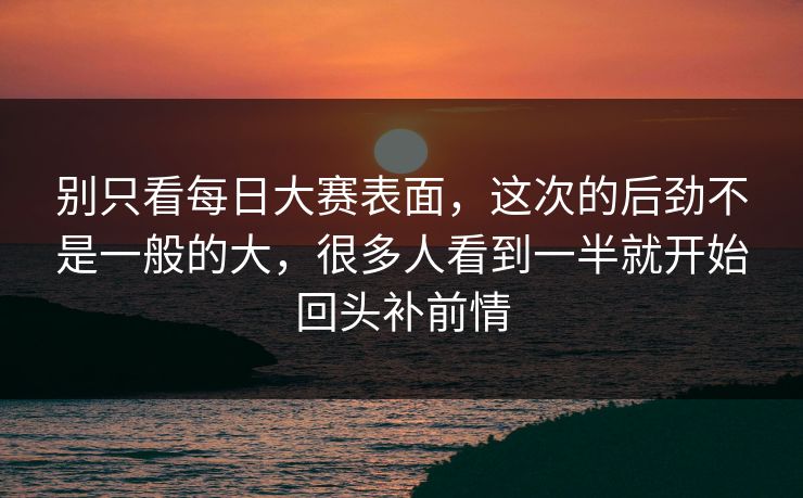 别只看每日大赛表面，这次的后劲不是一般的大，很多人看到一半就开始回头补前情