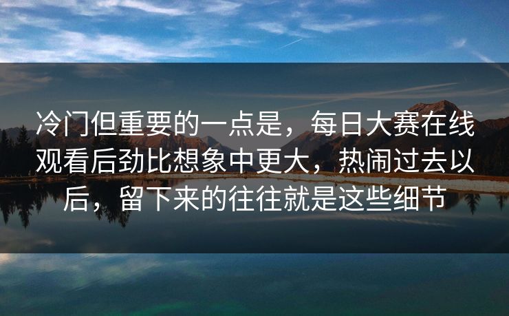冷门但重要的一点是，每日大赛在线观看后劲比想象中更大，热闹过去以后，留下来的往往就是这些细节