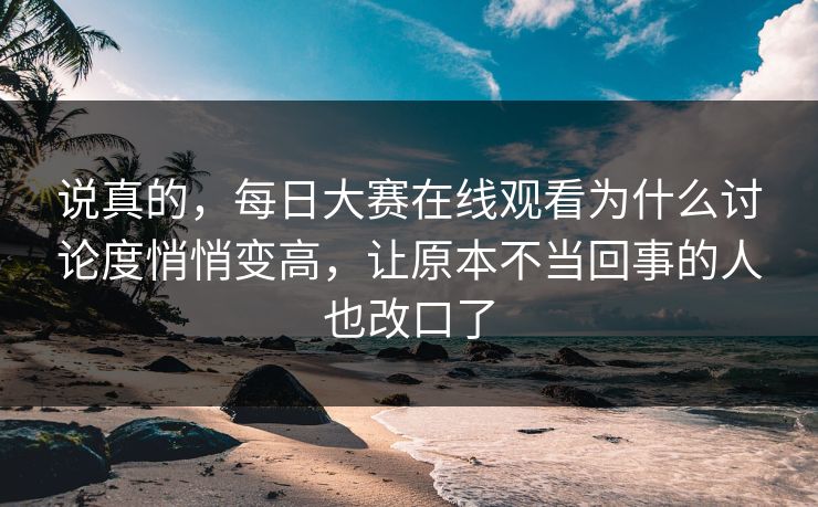说真的，每日大赛在线观看为什么讨论度悄悄变高，让原本不当回事的人也改口了