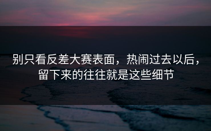 别只看反差大赛表面，热闹过去以后，留下来的往往就是这些细节