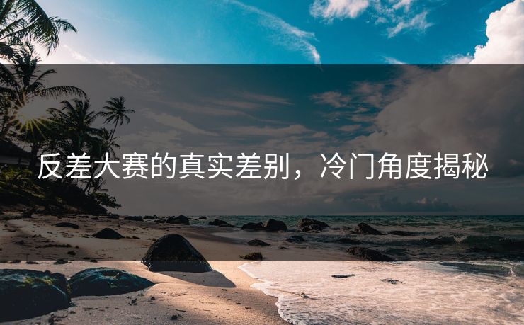 反差大赛的真实差别，冷门角度揭秘