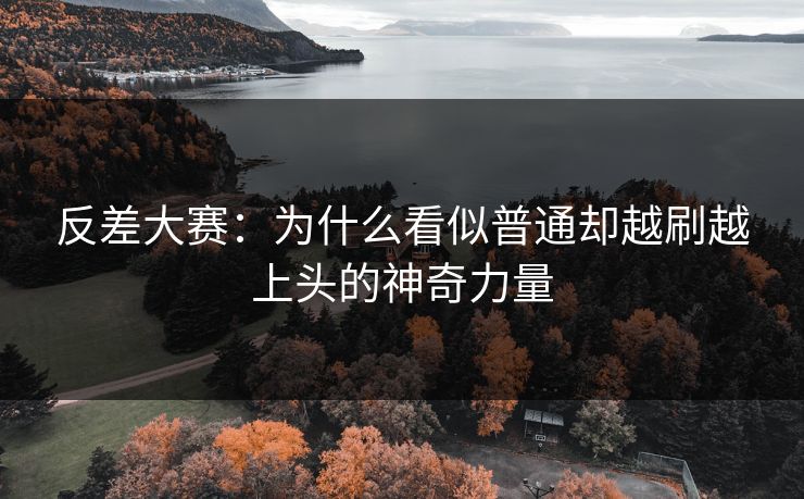 反差大赛：为什么看似普通却越刷越上头的神奇力量