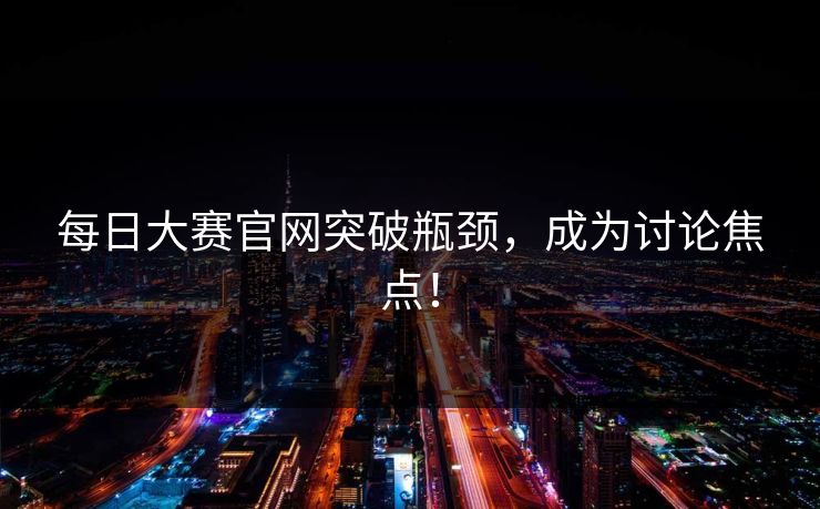 每日大赛官网突破瓶颈，成为讨论焦点！