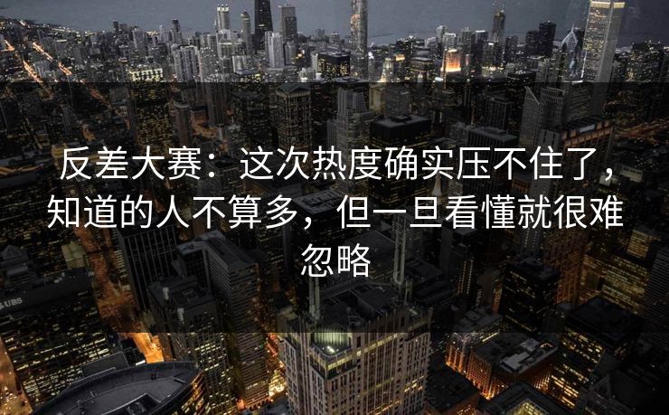 反差大赛：这次热度确实压不住了，知道的人不算多，但一旦看懂就很难忽略