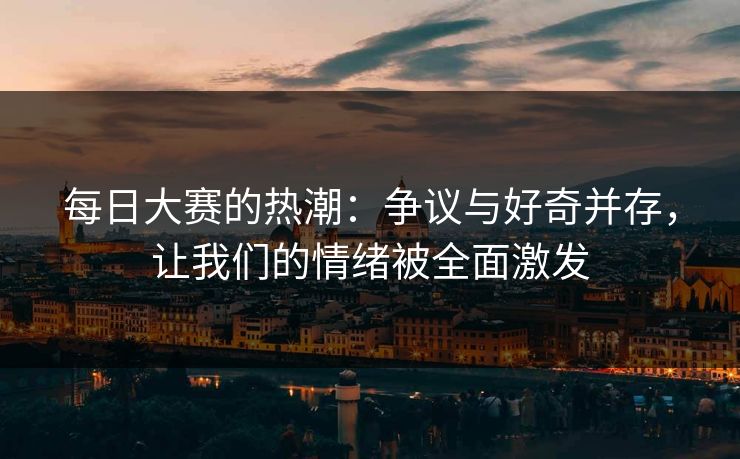 每日大赛的热潮：争议与好奇并存，让我们的情绪被全面激发