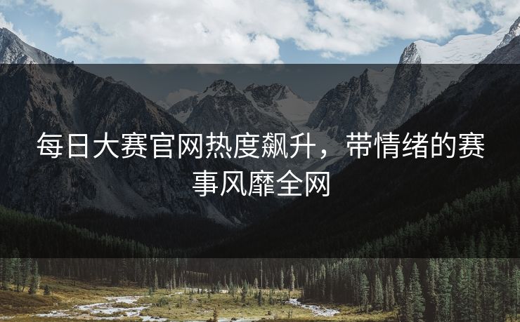 每日大赛官网热度飙升，带情绪的赛事风靡全网