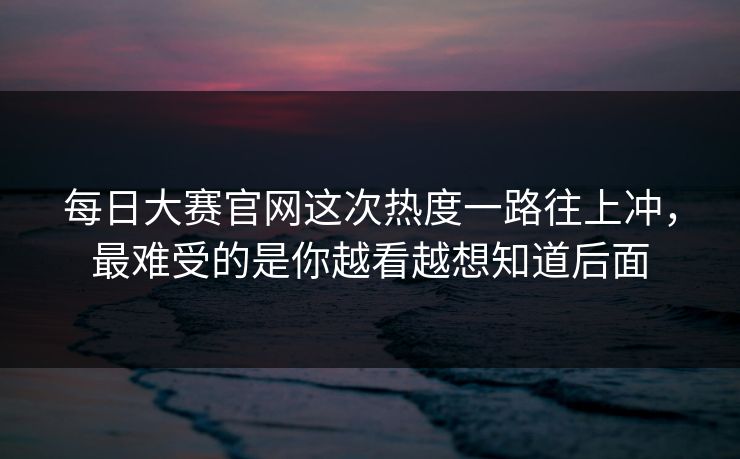 每日大赛官网这次热度一路往上冲，最难受的是你越看越想知道后面