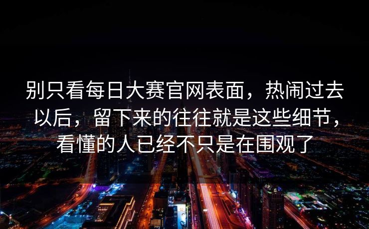 别只看每日大赛官网表面，热闹过去以后，留下来的往往就是这些细节，看懂的人已经不只是在围观了
