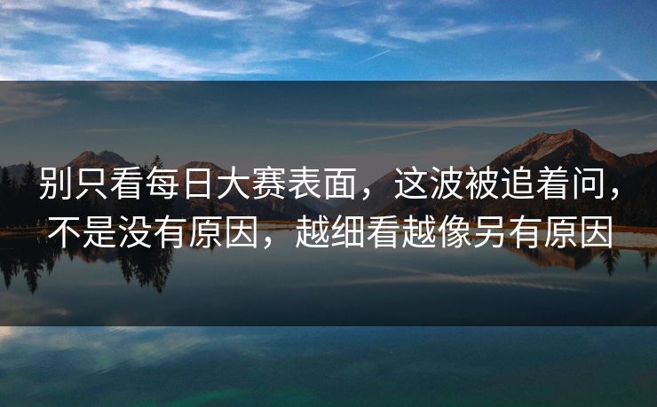 别只看每日大赛表面，这波被追着问，不是没有原因，越细看越像另有原因