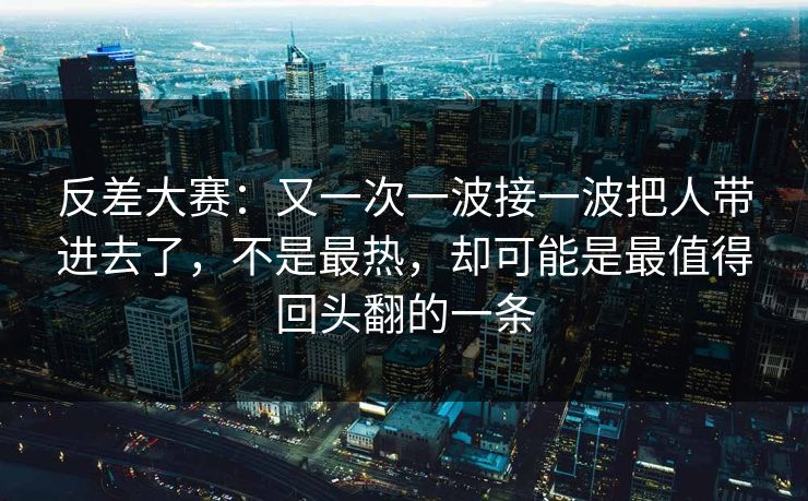 反差大赛：又一次一波接一波把人带进去了，不是最热，却可能是最值得回头翻的一条