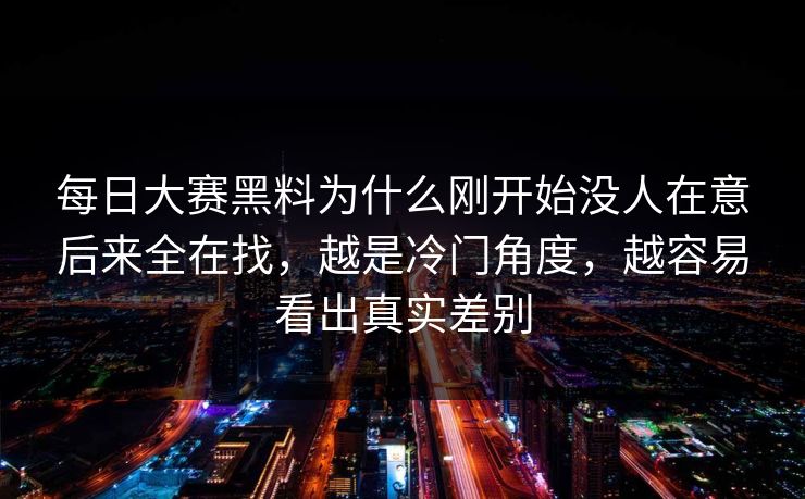 每日大赛黑料为什么刚开始没人在意后来全在找，越是冷门角度，越容易看出真实差别