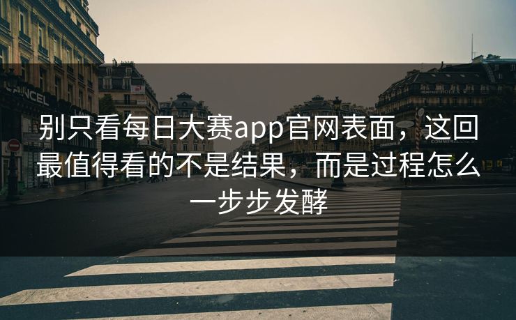 别只看每日大赛app官网表面，这回最值得看的不是结果，而是过程怎么一步步发酵
