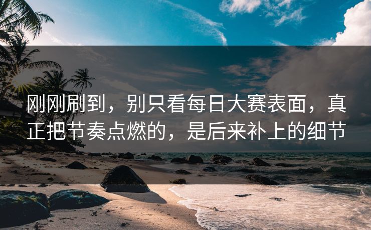 刚刚刷到，别只看每日大赛表面，真正把节奏点燃的，是后来补上的细节