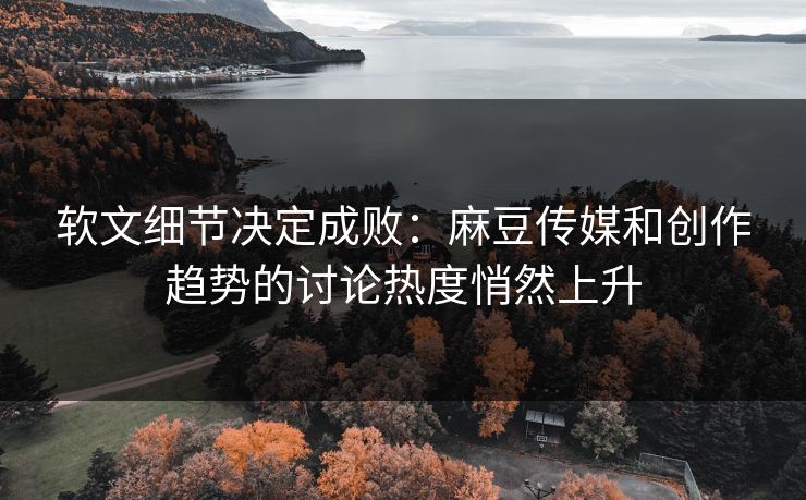 软文细节决定成败：麻豆传媒和创作趋势的讨论热度悄然上升
