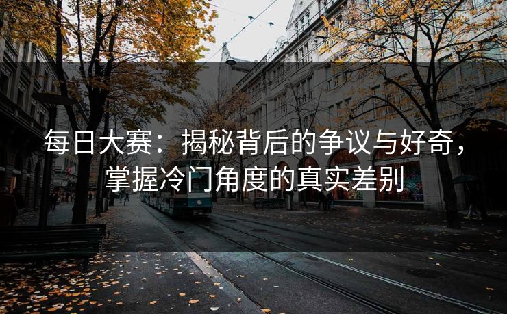 每日大赛：揭秘背后的争议与好奇，掌握冷门角度的真实差别