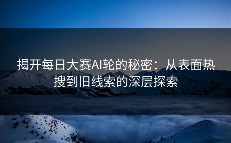 揭开每日大赛AI轮的秘密：从表面热搜到旧线索的深层探索