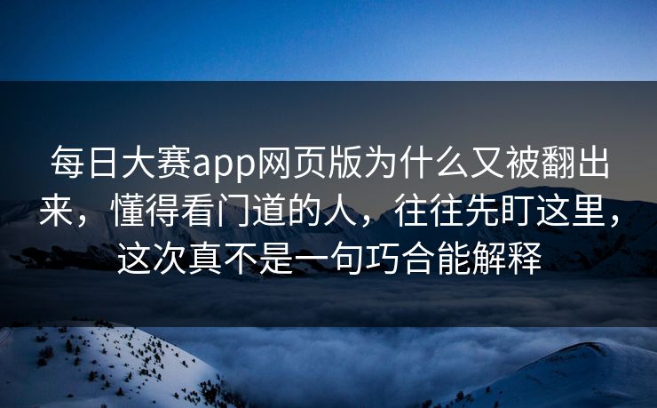 每日大赛app网页版为什么又被翻出来，懂得看门道的人，往往先盯这里，这次真不是一句巧合能解释