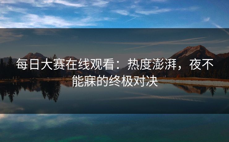 每日大赛在线观看：热度澎湃，夜不能寐的终极对决