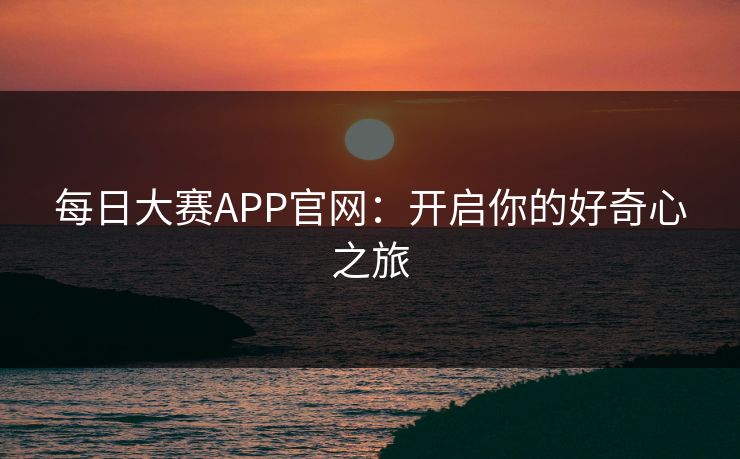 每日大赛APP官网：开启你的好奇心之旅