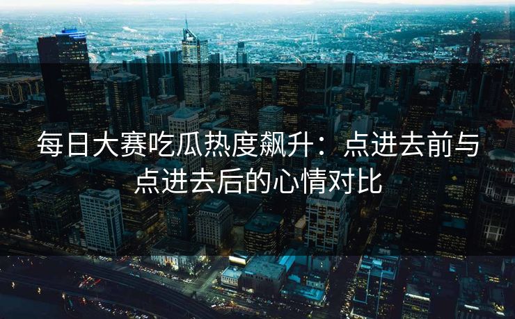 每日大赛吃瓜热度飙升：点进去前与点进去后的心情对比