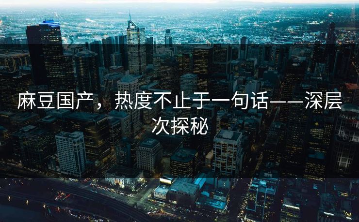麻豆国产，热度不止于一句话——深层次探秘