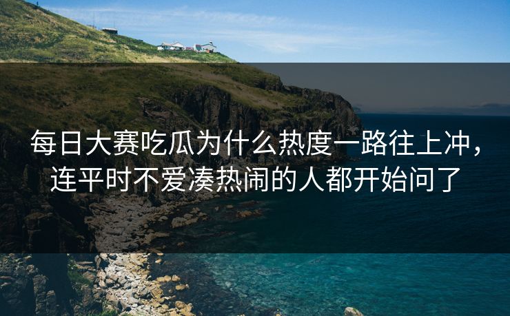 每日大赛吃瓜为什么热度一路往上冲，连平时不爱凑热闹的人都开始问了
