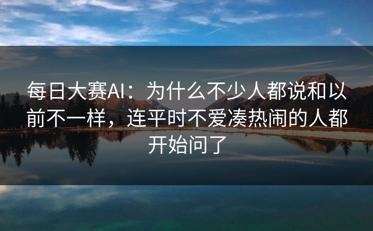每日大赛AI：为什么不少人都说和以前不一样，连平时不爱凑热闹的人都开始问了