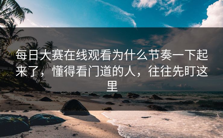 每日大赛在线观看为什么节奏一下起来了，懂得看门道的人，往往先盯这里