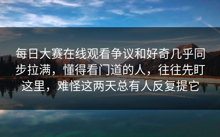 每日大赛在线观看争议和好奇几乎同步拉满，懂得看门道的人，往往先盯这里，难怪这两天总有人反复提它