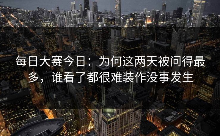 每日大赛今日：为何这两天被问得最多，谁看了都很难装作没事发生