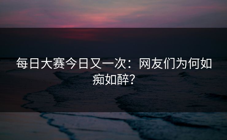 每日大赛今日又一次：网友们为何如痴如醉？