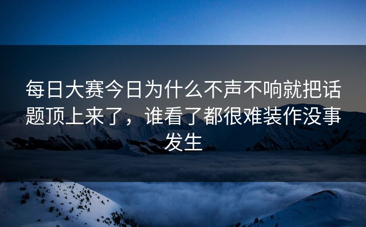 每日大赛今日为什么不声不响就把话题顶上来了，谁看了都很难装作没事发生