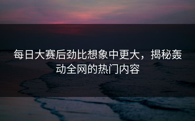 每日大赛后劲比想象中更大，揭秘轰动全网的热门内容
