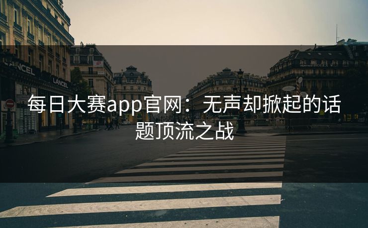 每日大赛app官网：无声却掀起的话题顶流之战