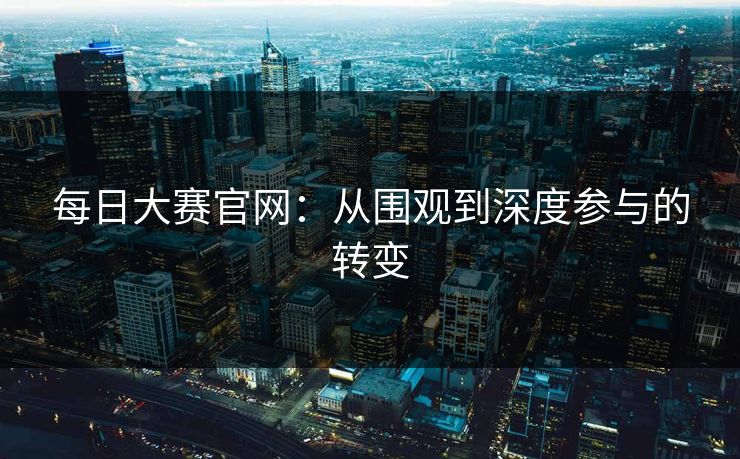 每日大赛官网：从围观到深度参与的转变